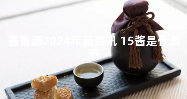 酱香酒2024年新资讯 15酱是什么酒